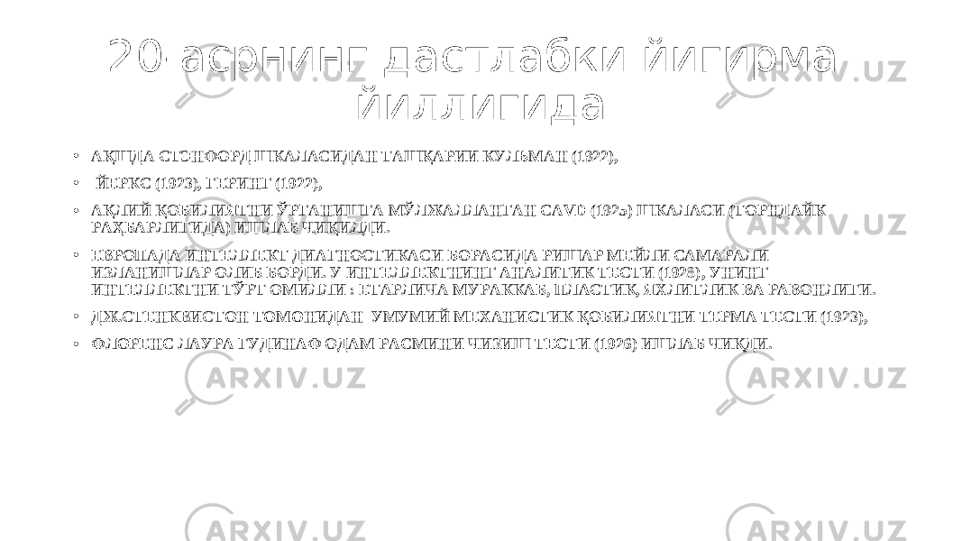 20-асрнинг дастлабки йигирма йиллигида • АҚШДА СТЭНФОРД ШКАЛАСИДАН ТАШҚАРИИ КУЛЬМАН (1922), • ЙЕРКС (1923), ГЕРИНГ (1922), • АҚЛИЙ ҚОБИЛИЯТНИ ЎРГАНИШГА МЎЛЖАЛЛАНГАН CAVD (1925) ШКАЛАСИ (ТОРНДАЙК РАҲБАРЛИГИДА) ИШЛАБ ЧИҚИЛДИ. • ЕВРОПАДА ИНТЕЛЛЕКТ ДИАГНОСТИКАСИ БОРАСИДА РИШАР МЕЙЛИ САМАРАЛИ ИЗЛАНИШЛАР ОЛИБ БОРДИ. У ИНТЕЛЛЕКТНИНГ АНАЛИТИК ТЕСТИ (1928) , УНИНГ ИНТЕЛЛЕКТНИ ТЎРТ ОМИЛЛИ : ЕТАРЛИЧА МУРАККАБ, ПЛАСТИК, ЯХЛИТЛИК ВА РАВОНЛИГИ. • ДЖ.СТЕНКВИСТОН ТОМОНИДАН УМУМИЙ МЕХАНИСТИК ҚОБИЛИЯТНИ ТЕРМА ТЕСТИ (1923), • ФЛОРЕНС ЛАУРА ГУДИНАФ ОДАМ РАСМИНИ ЧИЗИШ ТЕСТИ (1926) ИШЛАБ ЧИҚДИ. 