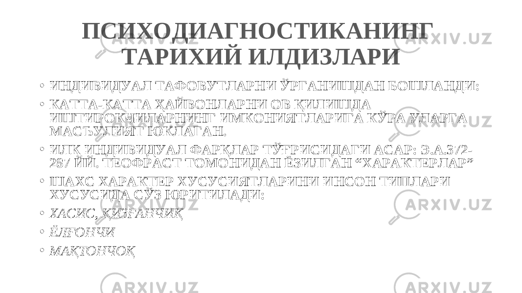 ПСИХОДИАГНОСТИКАНИНГ ТАРИХИЙ ИЛДИЗЛАРИ • ИНДИВИДУАЛ ТАФОВУТЛАРНИ ЎРГАНИШДАН БОШЛАНДИ: • КАТТА-КАТТА ҲАЙВОНЛАРНИ ОВ ҚИЛИШДА ИШТИРОКЧИЛАРНИНГ ИМКОНИЯТЛАРИГА КЎРА УЛАРГА МАСЪУЛИЯТ ЮКЛАГАН. • ИЛК ИНДИВИДУАЛ ФАРҚЛАР ТЎҒРИСИДАГИ АСАР: Э.А.372- 287 ЙЙ. ТЕОФРАСТ ТОМОНИДАН ЁЗИЛГАН “ХАРАКТЕРЛАР” • ШАХС ХАРАКТЕР ХУСУСИЯТЛАРИНИ ИНСОН ТИПЛАРИ ХУСУСИДА СЎЗ ЮРИТИЛАДИ: • ХАСИС, ҚИЗҒАНЧИҚ • ЁЛҒОНЧИ • МАҚТОНЧОҚ 