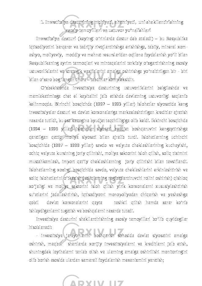 1. Investitsiya dasturining mohiyati, ahamiyati, uni shakllantirishning asosiy tamoyillari va ustuvor yo’nalishlari Investitsiya dasturi (keyingi o’rinlarda dastur deb ataladi) – bu Respublika iqtisodiyotini barqaror va tadrijiy rivojlantirishga erishishga, tabiiy, mineral xom- ashyo, moliyaviy, moddiy va mehnat resurslaridan oqilona foydalanish yo’li bilan Respublikaning ayrim tarmoqlari va mintaqalarini tarkibiy o’zgartirishning asosiy ustuvorliklarini va strategik vazifalarini amalga oshirishga yo’naltirilgan bir - biri bilan o’zaro bog’langan chora – tabdirlar kompleksidir. O’zbekistonda investitsiya dasturining ustuvorliklarini belgilashda va mamlakatimizga chet el kapitalini jalb etishda davlatning ustuvorligi saqlanib kelinmoqda. Birinchi bosqichda (1992 – 1993 yillar) islohatlar siyosatida keng investitsiyalar dasturi va davlat korxonalariga markazlashtirilgan kreditlar ajratish nazarda tutildi, bu esa kattagina byudjet taqchilligiga olib keldi. Ikkinchi bosqichda (1994 – 1996 yillar) islohatlar siyosati byudjet boshqaruvini kengaytirishga qaratilgan qattiq moliya siyosati bilan ajralib turdi. Islohatlarning uchinchi bosqichida (1997 – 1999 yillar) savdo va valyuta cheklashlarining kuchayishi, ochiq valyuta kursining joriy qilinishi, moliya sektorini isloh qilish, soliq tizimini mustahkamlash, import qat’iy cheklashlarning joriy qilinishi bilan tavsiflandi. Islohatlarning xozirgi bosqichida savdo, valyuta cheklashlarini erkinlashtirish va soliq islohatlarini o’tkazish (soliqlarning rag’batlantiruvchi rolini oshirish) qishloq xo’jaligi va moliya sektorini isloh qilish yirik korxonalarni xususiylashtirish su’atlarini jadallashtirish, iqtisodiyotni monopoliyadan chiqarish va yashashga qobil davlat korxonalarini qayta tashkil qilish hamda zarar ko’rib ishlaydiganlarni tugatish va boshqalarni nazarda tutadi. Investitsiya dasturini shakllantirishning asosiy tamoyillari bo’lib quyidagilar hisoblanadi: - investitsiya jarayonlarini boshqarish sohasida davlat siyosatini amalga oshirish, maqbul shartlarda xorijiy investitsiyalarni va kreditlarni jalb etish, shuningdek loyihalarni tanlab olish va ularning amalga oshirilishi monitoringini olib borish asosida ulardan samarali foydalanish mexanizmini yaratish; 