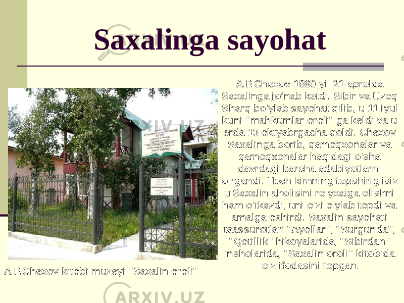 Saxalinga sayohat A.P.Chexov kitobi muzeyi &#34;Saxalin oroli&#34; A.P.Chexov 1890-yil 21-aprelda Saxalinga jo‘nab ketdi. Sibir va Uzoq Sharq bo&#39;ylab sayohat qilib, u 11 iyul kuni &#34;mahkumlar oroli&#34; ga keldi va u erda 13 oktyabrgacha qoldi. Chexov Saxalinga borib, qamoqxonalar va qamoqxonalar haqidagi o&#39;sha davrdagi barcha adabiyotlarni o&#39;rgandi. Hech kimning topshirig&#39;isiz u Saxalin aholisini ro&#39;yxatga olishni ham o&#39;tkazdi, uni o&#39;zi o&#39;ylab topdi va amalga oshirdi. Saxalin sayohati taassurotlari &#34;Ayollar&#34;, &#34;Surgunda&#34;, &#34;Qotillik&#34; hikoyalarida, &#34;Sibirdan&#34; insholarida, &#34;Saxalin oroli&#34; kitobida o&#39;z ifodasini topgan. 