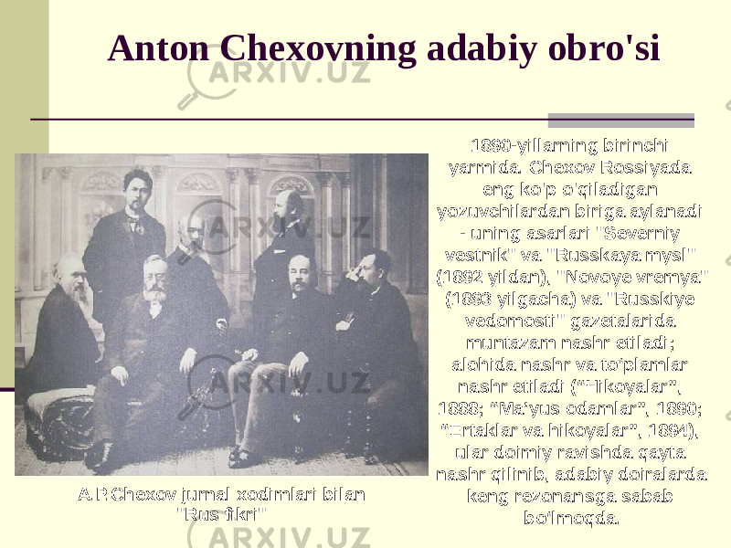 Anton Chexovning adabiy obro&#39;si 1890-yillarning birinchi yarmida. Chexov Rossiyada eng ko&#39;p o&#39;qiladigan yozuvchilardan biriga aylanadi - uning asarlari &#34;Severniy vestnik&#34; va &#34;Russkaya mysl&#34; (1892 yildan), &#34;Novoye vremya&#34; (1893 yilgacha) va &#34;Russkiye vedomosti&#34; gazetalarida muntazam nashr etiladi; alohida nashr va to‘plamlar nashr etiladi (“Hikoyalar”, 1888; “Ma’yus odamlar”, 1890; “Ertaklar va hikoyalar”, 1894), ular doimiy ravishda qayta nashr qilinib, adabiy doiralarda keng rezonansga sabab bo‘lmoqda.A.P.Chexov jurnal xodimlari bilan &#34;Rus fikri&#34; 