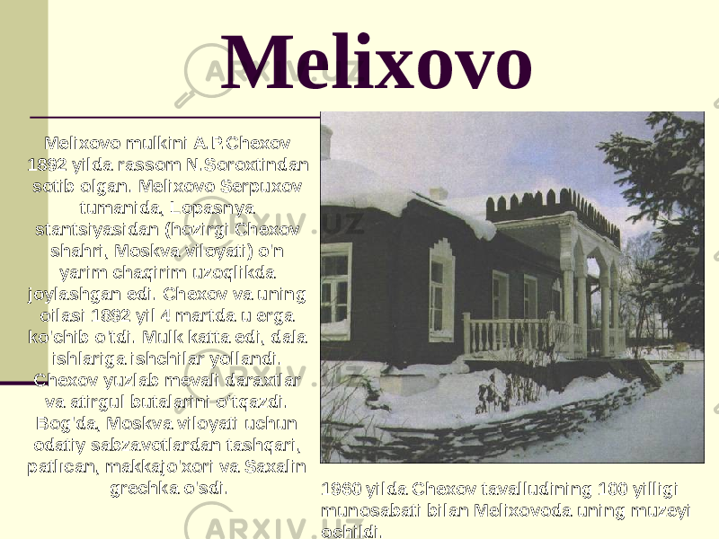 Melixovo Melixovo mulkini A.P.Chexov 1892 yilda rassom N.Soroxtindan sotib olgan. Melixovo Serpuxov tumanida, Lopasnya stantsiyasidan (hozirgi Chexov shahri, Moskva viloyati) o&#39;n yarim chaqirim uzoqlikda joylashgan edi. Chexov va uning oilasi 1892 yil 4 martda u erga ko&#39;chib o&#39;tdi. Mulk katta edi, dala ishlariga ishchilar yollandi. Chexov yuzlab mevali daraxtlar va atirgul butalarini o‘tqazdi. Bog&#39;da, Moskva viloyati uchun odatiy sabzavotlardan tashqari, patlıcan, makkajo&#39;xori va Saxalin grechka o&#39;sdi. 1960 yilda Chexov tavalludining 100 yilligi munosabati bilan Melixovoda uning muzeyi ochildi. 