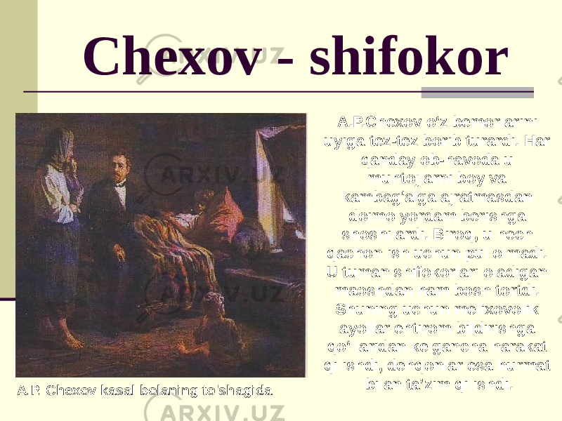 Chexov - shifokor A.P. Chexov kasal bolaning to&#39;shagida A.P.Chexov o‘z bemorlarini uyiga tez-tez borib turardi. Har qanday ob-havoda u muhtojlarni boy va kambag&#39;alga ajratmasdan doimo yordam berishga shoshilardi. Biroq, u hech qachon ish uchun pul olmadi. U tuman shifokorlari oladigan maoshdan ham bosh tortdi. Shuning uchun melixovolik ayollar ehtirom bildirishga qo‘llaridan kelgancha harakat qilishdi, dehqonlar esa hurmat bilan ta’zim qilishdi. 