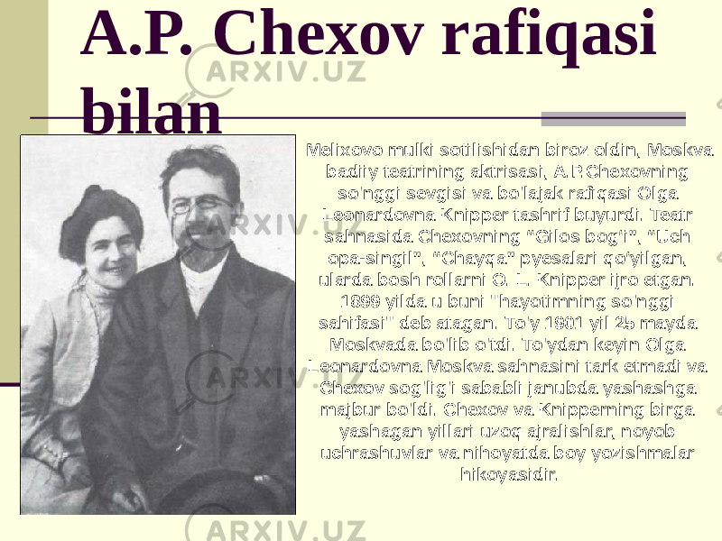 A.P. Chexov rafiqasi bilan Melixovo mulki sotilishidan biroz oldin, Moskva badiiy teatrining aktrisasi, A.P.Chexovning so&#39;nggi sevgisi va bo&#39;lajak rafiqasi Olga Leonardovna Knipper tashrif buyurdi. Teatr sahnasida Chexovning “Gilos bogʻi”, “Uch opa-singil”, “Chayqa” pyesalari qoʻyilgan, ularda bosh rollarni O. L. Knipper ijro etgan. 1899 yilda u buni &#34;hayotimning so&#39;nggi sahifasi&#34; deb atagan. To&#39;y 1901 yil 25 mayda Moskvada bo&#39;lib o&#39;tdi. To&#39;ydan keyin Olga Leonardovna Moskva sahnasini tark etmadi va Chexov sog&#39;lig&#39;i sababli janubda yashashga majbur bo&#39;ldi. Chexov va Knipperning birga yashagan yillari uzoq ajralishlar, noyob uchrashuvlar va nihoyatda boy yozishmalar hikoyasidir. 