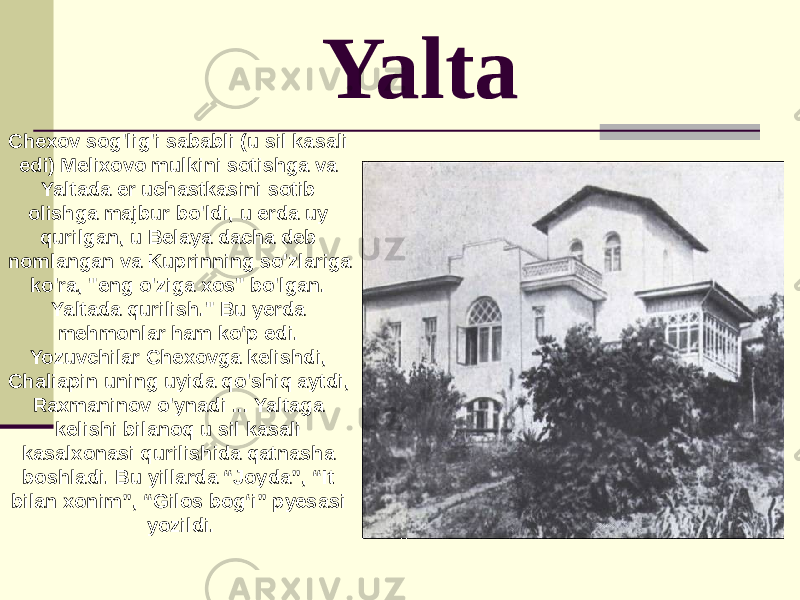 Yalta Chexov sog&#39;lig&#39;i sababli (u sil kasali edi) Melixovo mulkini sotishga va Yaltada er uchastkasini sotib olishga majbur bo&#39;ldi, u erda uy qurilgan, u Belaya dacha deb nomlangan va Kuprinning so&#39;zlariga ko&#39;ra, &#34;eng o&#39;ziga xos&#34; bo&#39;lgan. Yaltada qurilish.&#34; Bu yerda mehmonlar ham ko‘p edi. Yozuvchilar Chexovga kelishdi, Chaliapin uning uyida qo&#39;shiq aytdi, Raxmaninov o&#39;ynadi ... Yaltaga kelishi bilanoq u sil kasali kasalxonasi qurilishida qatnasha boshladi. Bu yillarda “Joyda”, “It bilan xonim”, “Gilos bog‘i” pyesasi yozildi. 