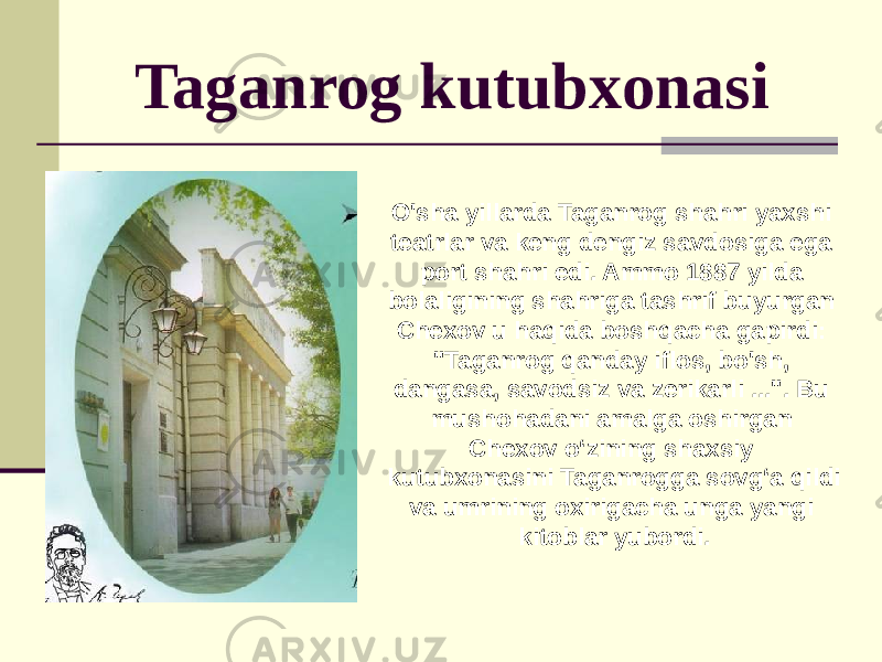 Taganrog kutubxonasi O&#39;sha yillarda Taganrog shahri yaxshi teatrlar va keng dengiz savdosiga ega port shahri edi. Ammo 1887 yilda bolaligining shahriga tashrif buyurgan Chexov u haqida boshqacha gapirdi: &#34;Taganrog qanday iflos, bo&#39;sh, dangasa, savodsiz va zerikarli ...&#34;. Bu mushohadani amalga oshirgan Chexov o‘zining shaxsiy kutubxonasini Taganrogga sovg‘a qildi va umrining oxirigacha unga yangi kitoblar yubordi. 