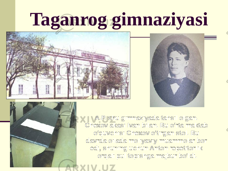 Taganrog gimnaziyasi A.P. shu gimnaziyada tahsil olgan. Chexov akasi Ivan bilan. Bu o&#39;rta maktab o&#39;quvchisi Chexov o&#39;tirgan stol. Bu davrda oilada moliyaviy muammolar bor edi, shuning uchun Anton repetitorlik orqali pul topishga majbur bo&#39;ldi. 