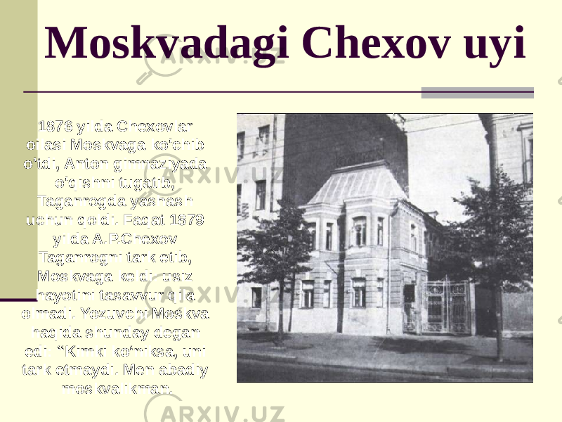  Moskvadagi Chexov uyi 1876 yilda Chexovlar oilasi Moskvaga ko&#39;chib o&#39;tdi, Anton gimnaziyada o&#39;qishni tugatib, Taganrogda yashash uchun qoldi. Faqat 1879 yilda A.P.Chexov Taganrogni tark etib, Moskvaga keldi: usiz hayotini tasavvur qila olmadi. Yozuvchi Moskva haqida shunday degan edi: “Kimki ko‘niksa, uni tark etmaydi. Men abadiy moskvalikman. 