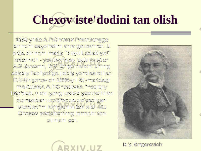 Chexov iste&#39;dodini tan olish D.V. Grigorovich1885 yilda A.P.Chexov Peterburgga birinchi sayohatini amalga oshirdi. U erda birinchi marta &#34;buyuk adabiyot&#34; odamlari - yozuvchilar, publitsistlar A.S.Suvorin, D.V. Grigorovich. Uning adabiy faoliyatiga jiddiy yondashdilar. D.V.Grigorovich 1886-yil 25-martdagi maktubida A.P.Chexovda “haqiqiy iste’dod, sizni yangi avlod yozuvchilari doirasidan uzoqroqqa qo‘yadigan iste’dod”ni ko‘rganini tan oldi. Bu Chexov iste&#39;dodining birinchi tan olinishi edi. 