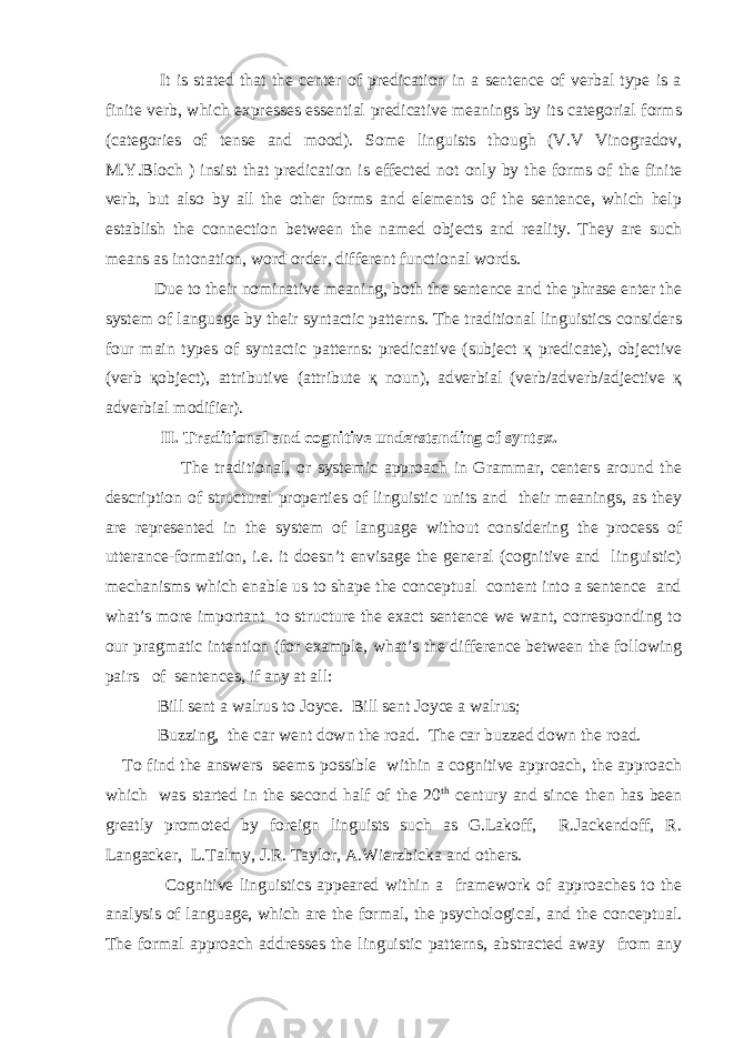  It is stated that the center of predication in a sentence of verbal type is a finite verb, which expresses essential predicative meanings by its categorial forms (categories of tense and mood). Some linguists though (V.V Vinogradov, M.Y.Bloch ) insist that predication is effected not only by the forms of the finite verb, but also by all the other forms and elements of the sentence, which help establish the connection between the named objects and reality. They are such means as intonation, word order, different functional words. Due to their nominative meaning, both the sentence and the phrase enter the system of language by their syntactic patterns. The traditional linguistics considers four main types of syntactic patterns: predicative (subject қ predicate), objective (verb қobject), attributive (attribute қ noun), adverbial (verb/adverb/adjective қ adverbial modifier). II. Traditional and cognitive understanding of syntax. The traditional, or systemic approach in Grammar, centers around the description of structural properties of linguistic units and their meanings, as they are represented in the system of language without considering the process of utterance-formation, i.e. it doesn’t envisage the general (cognitive and linguistic) mechanisms which enable us to shape the conceptual content into a sentence and what’s more important to structure the exact sentence we want, corresponding to our pragmatic intention (for example, what’s the difference between the following pairs of sentences, if any at all: Bill sent a walrus to Joyce. Bill sent Joyce a walrus; Buzzing, the car went down the road. The car buzzed down the road. To find the answers seems possible within a cognitive approach, the approach which was started in the second half of the 20 th century and since then has been greatly promoted by foreign linguists such as G.Lakoff, R.Jackendoff, R. Langacker, L.Talmy, J.R. Taylor, A.Wierzbicka and others. Cognitive linguistics appeared within a framework of approaches to the analysis of language, which are the formal, the psychological, and the conceptual. The formal approach addresses the linguistic patterns, abstracted away from any 