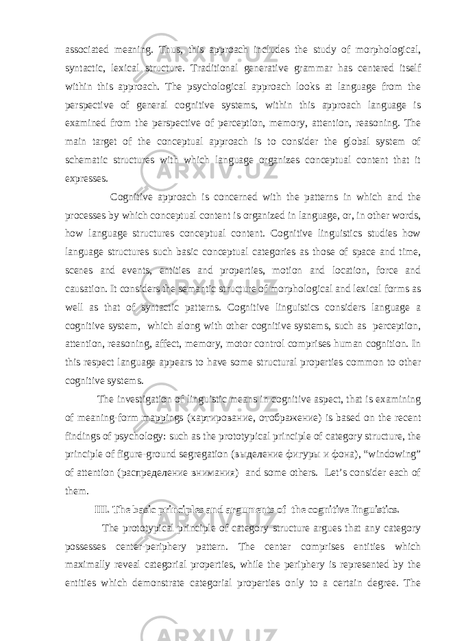 associated meaning. Thus, this approach includes the study of morphological, syntactic, lexical structure. Traditional generative grammar has centered itself within this approach. The psychological approach looks at language from the perspective of general cognitive systems, within this approach language is examined from the perspective of perception, memory, attention, reasoning. The main target of the conceptual approach is to consider the global system of schematic structures with which language organizes conceptual content that it expresses. Cognitive approach is concerned with the patterns in which and the processes by which conceptual content is organized in language, or, in other words, how language structures conceptual content. Cognitive linguistics studies how language structures such basic conceptual categories as those of space and time, scenes and events, entities and properties, motion and location, force and causation. It considers the semantic structure of morphological and lexical forms as well as that of syntactic patterns. Cognitive linguistics considers language a cognitive system, which along with other cognitive systems, such as perception, attention, reasoning, affect, memory, motor control comprises human cognition. In this respect language appears to have some structural properties common to other cognitive systems. The investigation of linguistic means in cognitive aspect, that is examining of meaning-form mappings ( картирование , отображение ) is based on the recent findings of psychology: such as the prototypical principle of category structure, the principle of figure-ground segregation ( выделение фигуры и фона ), “windowing” of attention ( распределение внимания ) and some others. Let’s consider each of them. III. The basic principles and arguments of the cognitive linguistics. The prototypical principle of category structure argues that any category possesses center-periphery pattern. The center comprises entities which maximally reveal categorial properties, while the periphery is represented by the entities which demonstrate categorial properties only to a certain degree. The 