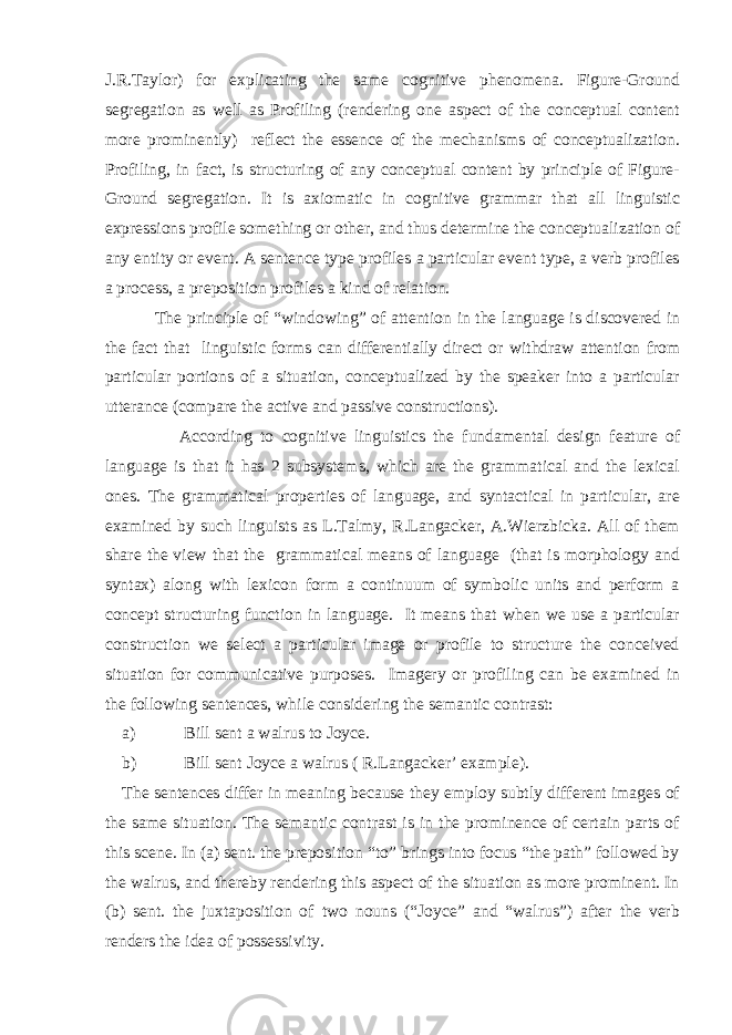 J.R.Taylor) for explicating the same cognitive phenomena. Figure-Ground segregation as well as Profiling (rendering one aspect of the conceptual content more prominently) reflect the essence of the mechanisms of conceptualization. Profiling, in fact, is structuring of any conceptual content by principle of Figure- Ground segregation. It is axiomatic in cognitive grammar that all linguistic expressions profile something or other, and thus determine the conceptualization of any entity or event. A sentence type profiles a particular event type, a verb profiles a process, a preposition profiles a kind of relation. The principle of “windowing” of attention in the language is discovered in the fact that linguistic forms can differentially direct or withdraw attention from particular portions of a situation, conceptualized by the speaker into a particular utterance (compare the active and passive constructions). According to cognitive linguistics the fundamental design feature of language is that it has 2 subsystems, which are the grammatical and the lexical ones. The grammatical properties of language, and syntactical in particular, are examined by such linguists as L.Talmy, R.Langacker, A.Wierzbicka. All of them share the view that the grammatical means of language (that is morphology and syntax) along with lexicon form a continuum of symbolic units and perform a concept structuring function in language. It means that when we use a particular construction we select a particular image or profile to structure the conceived situation for communicative purposes. Imagery or profiling can be examined in the following sentences, while considering the semantic contrast: a) Bill sent a walrus to Joyce. b) Bill sent Joyce a walrus ( R.Langacker’ example). The sentences differ in meaning because they employ subtly different images of the same situation. The semantic contrast is in the prominence of certain parts of this scene. In (a) sent. the preposition “to” brings into focus “the path” followed by the walrus, and thereby rendering this aspect of the situation as more prominent. In (b) sent. the juxtaposition of two nouns (“Joyce” and “walrus”) after the verb renders the idea of possessivity. 