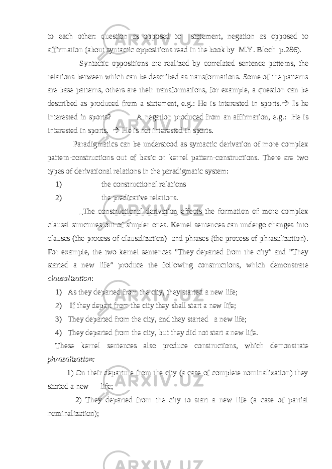 to each other: question as opposed to statement, negation as opposed to affirmation (about syntactic oppositions read in the book by M.Y. Bloch p.286). Syntactic oppositions are realized by correlated sentence patterns, the relations between which can be described as transformations. Some of the patterns are base patterns, others are their transformations, for example, a question can be described as produced from a statement, e.g.: He is interested in sports.  Is he interested in sports? A negation produced from an affirmation, e.g.: He is interested in sports.  He is not interested in sports. Paradigmatics can be understood as syntactic derivation of more complex pattern-constructions out of basic or kernel pattern-constructions. There are two types of derivational relations in the paradigmatic system: 1) the constructional relations 2) the predicative relations. The constructional derivation effects the formation of more complex clausal structures out of simpler ones. Kernel sentences can undergo changes into clauses (the process of clausalization) and phrases (the process of phrasalization). For example, the two kernel sentences “They departed from the city” and “They started a new life” produce the following constructions, which demonstrate clausalization : 1) As they departed from the city, they started a new life; 2) If they depart from the city they shall start a new life; 3) They departed from the city, and they started a new life; 4) They departed from the city, but they did not start a new life. These kernel sentences also produce constructions, which demonstrate phrasalization: 1) On their departure from the city (a case of complete nominalization) they started a new life; 2) They departed from the city to start a new life (a case of partial nominalization); 