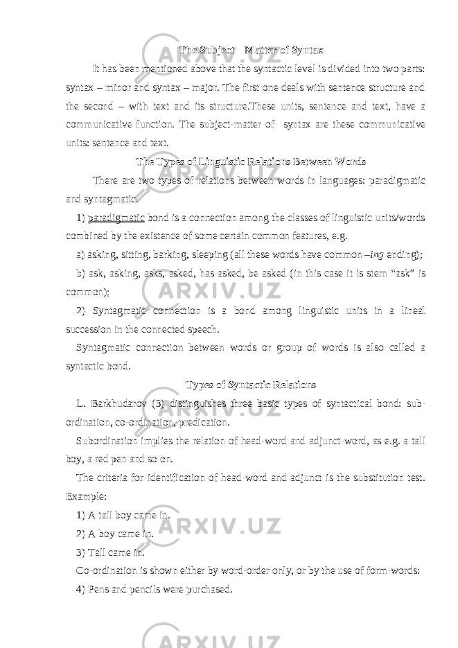 The Subject – Matter of Syntax It has been mentioned above that the syntactic level is divided into two parts: syntax – minor and syntax – major. The first one deals with sentence structure and the second – with text and its structure.These units, sentence and text, have a communicative function. The subject-matter of syntax are these communicative units: sentence and text. The Types of Linguistic Relations Between Words There are two types of relations between words in languages: paradigmatic and syntagmatic. 1) paradigmatic bond is a connection among the classes of linguistic units/words combined by the existence of some certain common features, e.g. a) asking, sitting, barking, sleeping (all these words have common – ing ending); b) ask, asking, asks, asked, has asked, be asked (in this case it is stem “ask” is common); 2) Syntagmatic connection is a bond among linguistic units in a lineal succession in the connected speech. Syntagmatic connection between words or group of words is also called a syntactic bond. Types of Syntactic Relations L. Barkhudarov (3) distinguishes three basic types of syntactical bond: sub - ordination, co-ordination, predication. Subordination implies the relation of head-word and adjunct-word, as e.g. a tall boy, a red pen and so on. The criteria for identification of head-word and adjunct is the substitution test. Example: 1) A tall boy came in. 2) A boy came in. 3) Tall came in. Co-ordination is shown either by word-order only, or by the use of form-words: 4) Pens and pencils were purchased. 