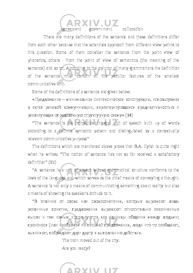  agree ment government collocation                     There are many definitions of the sentence and these definitions differ from each other because that the scientists approach from different view points to this question. Some of them consider the sentence from the point view of phonetics, others - from the point of view of semantics (the meaning of the sentence) and so on. According to the opinion of many grammarians the defi nition of the sentence must contain all the peculiar features of the smallest communicative unit. Some of the definitions of a sentence are given below. «Предложение – минимальная синтаксическая конструкция, используемая в актах речевой коммуникации, характеризующаяся предикативностью и реализующая определенную структурную схему» (14) “The sentence is the immediate integral unit of speech built up of words according to a definite syntactic pattern and distinguished by a contextually relevant communicative purpose” The definitions which are mentioned above prove that B.A. Ilyish is quite right when he writes: “The notion of sentence has not so far received a satis factory definition” (15) “ A sentence is a unit of speech whose grammatical structure conforms to the laws of the language and which serves as the chief means of conveying a thought. A sentence is not only a means of communicating something about reality but also a means of showing the speaker&#39;s attitude to it. “В отличие от слова или словосочетания, которые выражают лишь различные понятия, предложения выражают относительно законченные мысли и тем самым используются как единицы общения между людьми; произнося (или изображая на письме) предложения, люди что-то сообщают, выясняют, побуждают друг другу к выполнению действия. The train moved out of the city. Are you ready? 