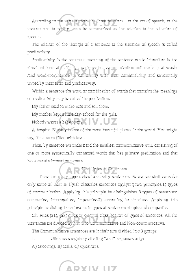 According to the same authors the three relations - to the act of speech, to the speaker and to reality - can be summarized as the relation to the situation of speech. The relation of the thought of a sentence to the situation of speech is called predicativity. Predicativity is the structural meaning of the sentence while intonation is the structural form of it. Thus, a sentence is a communication unit made up of words /and word-morphemes/ in conformity with their combinability and structurally united by intonation and predicativity. Within a sentence the word or combination of words that contains the meanings of predicativity may be called the predication. My father used to make nets and sell them. My mother kept a little day-school for the girls. Nobody wants a baby to cry. A hospital Nursery is one of the most beautiful places in the world. You might say, it’s a room filled with love. Thus, by sentence we understand the smallest communicative unit, consisting of one or more syntactically connected words that has primary predi cation and that has a certain intonation pattern. The Types of Sentences There are many approaches to classify sentences. Below we shall consider only some of them.B. Ilyish classifies sentences applying two principles:1) types of communication. Applying this principle he distinguishes 3 types of sentences: declarative, interrogative, imperative.2) according to structure. Applying this principle he distinguishes two main types of sentences: simple and composite. Ch. Fries (31), (32) gives an original classification of types of sentences. All the ut terances are divided by him into Communicative and Non-communicative. The Communicative utterances are in their turn divided into 3 groups: I. Utterances regularly eliciting “oral” responses only: A) Greetings. B) Calls. C) Questions. 