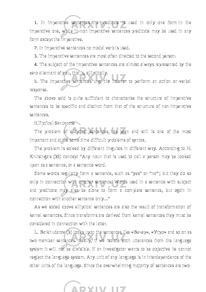 1. In imperative sentences the predicate is used in only one form-in the imperative one, while in non-imperative sentences predicate may be used in any form except the imperative. 2. In imperative sentences no modal verb is used. 3. The imperative sentences are most often directed to the second person. 4. The subject of the imperative sentences are almost always represented by the zero alternant of you, that is, elliptically. 5. The imperative sentences urge the listener to perform an action or verbal response. The above said is quite sufficient to characterize the structure of imperative sentences to be specific and distinct from that of the structure of non-imperative sentences. Elliptical Sentences The problem of elliptical sentences has been and still is one of the most important and at the same time difficult problems of syntax. The problem is solved by different linguists in different way. According to H. Kruisinga&#39;s (36) concept “Any noun that is used to call a person may be looked upon as a sentence, or a sentence-word. Some words regularly form a sentence, such as “yes” or “no”&#39;; but they do so only in connection with another sentence. Words used in a sentence with subject and predicate may also be alone to form a complete sentence, but again in connection with another sentence only...” As we stated above elliptical sentences are also the result of transformation of kernel sentences. Since transforms are derived from kernel sentences they must be considered in connection with the latter. L. Barkhudarov (3) looks upon the sentences like « Вечер », « Утро » and so on as two-member sentences. Really, if we isolate such utterances from the language system it will not be divisible. If an investigator wants to be objective he cannot neglect the language system. Any unit of any language is in interdependence of the other units of the language. Since the overwhelming majority of sentences are two- 