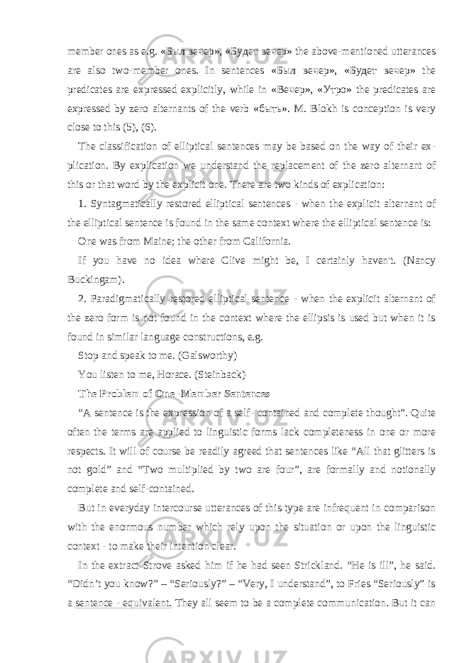 member ones as e.g. « Был вечер », « Будет вечер » the above-mentioned utterances are also two-member ones. In sen tences « Был вечер », « Будет вечер » the predicates are expressed explicitly, while in « Вечер », « Утро » the predicates are expressed by zero alternants of the verb « быть ». M. Blokh is conception is very close to this (5), (6). The classification of elliptical sentences may be based on the way of their ex - plication. By explication we understand the replacement of the zero alternant of this or that word by the explicit one. There are two kinds of explication: 1. Syntagmatically restored elliptical sentences - when the explicit alternant of the elliptical sentence is found in the same context where the elliptical sentence is: One was from Maine; the other from California. If you have no idea where Clive might be, I certainly haven&#39;t. (Nancy Buckingam). 2. Paradigmatically restored elliptical sentence - when the explicit alternant of the zero form is not found in the context where the ellipsis is used but when it is found in similar language constructions, e.g. Stop and speak to me. (Galsworthy) You listen to me, Horace. (Steinback) The Problem of One -Member Sentences “A sentence is the expression of a self- contained and complete thought”. Quite often the terms are applied to linguistic forms lack completeness in one or more respects. It will of course be readily agreed that sentences like “All that glitters is not gold” and “Two multiplied by two are four”, are for mally and notionally complete and self-contained. But in everyday intercourse utterances of this type are infrequent in comparison with the enormous number which rely upon the situation or upon the linguistic context - to make their intention clear. In the extract Strove asked him if he had seen Strickland. “He is ill”, he said. “Didn’t you know?” – “Seriously?” – “Very, I understand”, to Fries “Seriously” is a sentence - equivalent. They all seem to be a complete communication. But it can 