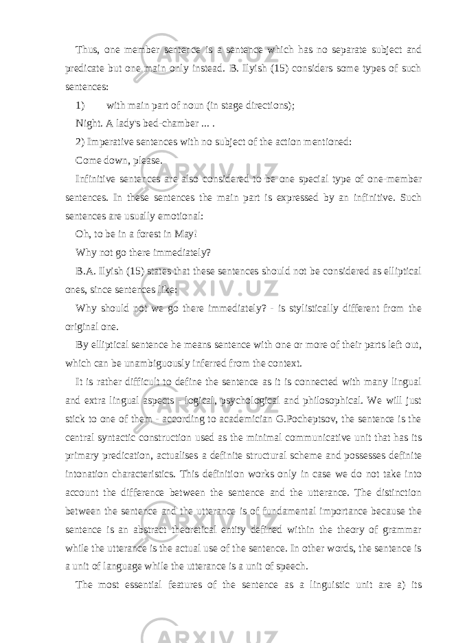 Thus, one member sentence is a sentence which has no separate subject and predicate but one main only instead. B. Ilyish (15) considers some types of such sentences: 1) with main part of noun (in stage directions); Night. A lady&#39;s bed-chamber ... . 2) Imperative sentences with no subject of the action mentioned: Come down, please. Infinitive sentences are also considered to be one special type of one-member sentences. In these sentences the main part is expressed by an infinitive. Such sentences are usually emotional: Oh, to be in a forest in May! Why not go there immediately? B.A. Ilyish (15) states that these sentences should not be considered as elliptical ones, since sentences like: Why should not we go there immediately? - is stylistically different from the original one. By elliptical sentence he means sentence with one or more of their parts left out, which can be unambiguously inferred from the context. It is rather difficult to define the sentence as it is connected with many lingual and extra lingual aspects - logical, psychological and philosophical. We will just stick to one of them - according to academician G.Pocheptsov, the sentence is the central syntactic construction used as the minimal communicative unit that has its primary predication, actualises a definite structural scheme and possesses definite intonation characteristics. This definition works only in case we do not take into account the difference between the sentence and the utterance. The distinction between the sentence and the utterance is of fundamental importance because the sentence is an abstract theoretical entity defined within the theory of grammar while the utterance is the actual use of the sentence. In other words, the sentence is a unit of language while the utterance is a unit of speech. The most essential features of the sentence as a linguistic unit are a) its 