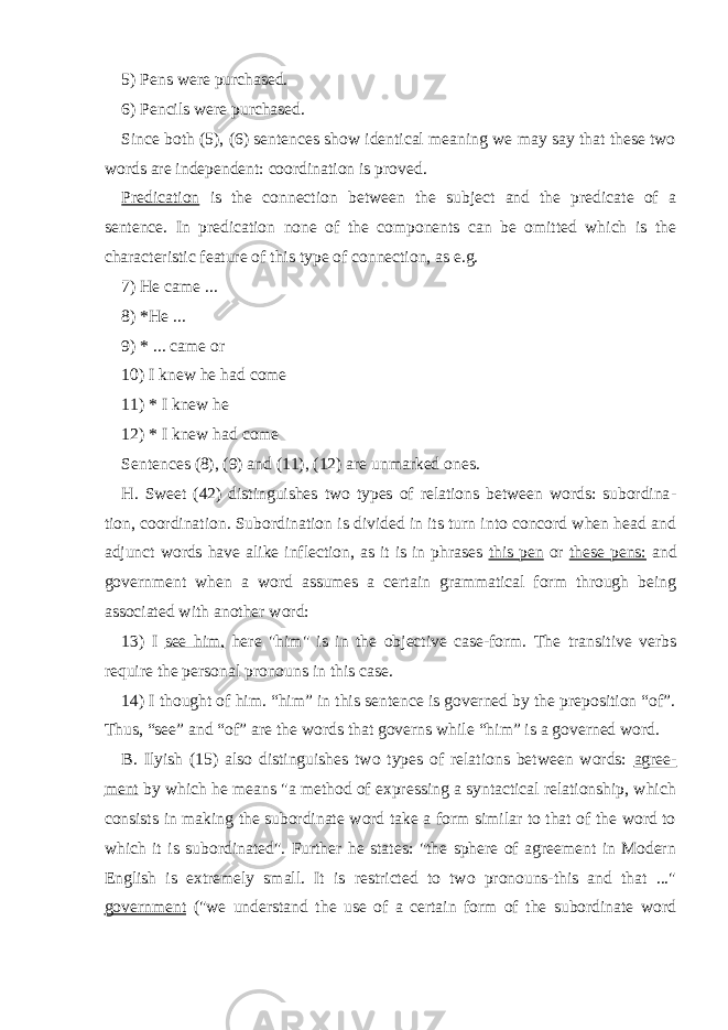 5) Pens were purchased. 6) Pencils were purchased. Since both (5), (6) sentences show identical meaning we may say that these two words are independent: coordination is proved. Predication is the connection between the subject and the predicate of a sentence. In predication none of the components can be omitted which is the characteristic feature of this type of connection, as e.g. 7) He came ... 8) *He ... 9) * ... came or 10) I knew he had come 11) * I knew he 12) * I knew had come Sentences (8), (9) and (11), (12) are unmarked ones. H. Sweet (42) distinguishes two types of relations between words: subordina - tion, coordination. Subordination is divided in its turn into concord when head and adjunct words have alike inflection, as it is in phrases this pen or these pens: and government when a word assumes a certain grammatical form through being associated with another word: 13) I see him, here &#34;him&#34; is in the objective case-form. The transitive verbs require the personal pronouns in this case. 14) I thought of him. “him” in this sentence is governed by the preposition “of”. Thus, “see” and “of” are the words that governs while “him” is a governed word. B. Ilyish (15) also distinguishes two types of relations between words: agree - ment by which he means &#34;a method of expressing a syntactical relationship, which consists in making the subordinate word take a form similar to that of the word to which it is subordinated&#34;. Further he states: &#34;the sphere of agreement in Modern English is extremely small. It is restricted to two pronouns-this and that ...&#34; government (&#34;we understand the use of a certain form of the subordinate word 