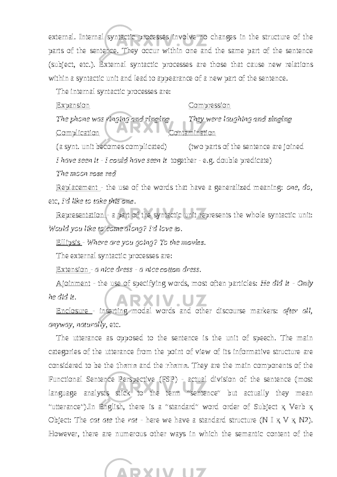 external. Internal syntactic processes involve no changes in the structure of the parts of the sentence. They occur within one and the same part of the sentence (subject, etc.). External syntactic processes are those that cause new relations within a syntactic unit and lead to appearance of a new part of the sentence. The internal syntactic processes are: Expansion Compression The phone was ringing and ringing They were laughing and singing Complication Contamination (a synt. unit becomes complicated) (two parts of the sentence are joined I have seen it - I could have seen it together - e.g. double predicate) The moon rose red Replacement - the use of the words that have a generalized meaning: one, do, etc, I&#39;d like to take this one . Representation - a part of the syntactic unit represents the whole syntactic unit: Would you like to come along? I&#39;d love to . Ellipsis - Where are you going? To the movies . The external syntactic processes are: Extension - a nice dress - a nice cotton dress. Ajoinment - the use of specifying words, most often particles: He did it - Only he did it. Enclosure - inserting modal words and other discourse markers: after all, anyway, naturally, etc. The utterance as opposed to the sentence is the unit of speech. The main categories of the utterance from the point of view of its informative structure are considered to be the theme and the rheme . They are the main components of the Functional Sentence Perspective (FSP) - actual division of the sentence (most language analysts stick to the term &#34;sentence&#34; but actually they mean &#34;utterance&#34;).In English, there is a &#34;standard&#34; word order of Subject қ Verb қ Object: The cat ate the rat - here we have a standard structure (N I қ V қ N2). However, there are numerous other ways in which the semantic content of the 