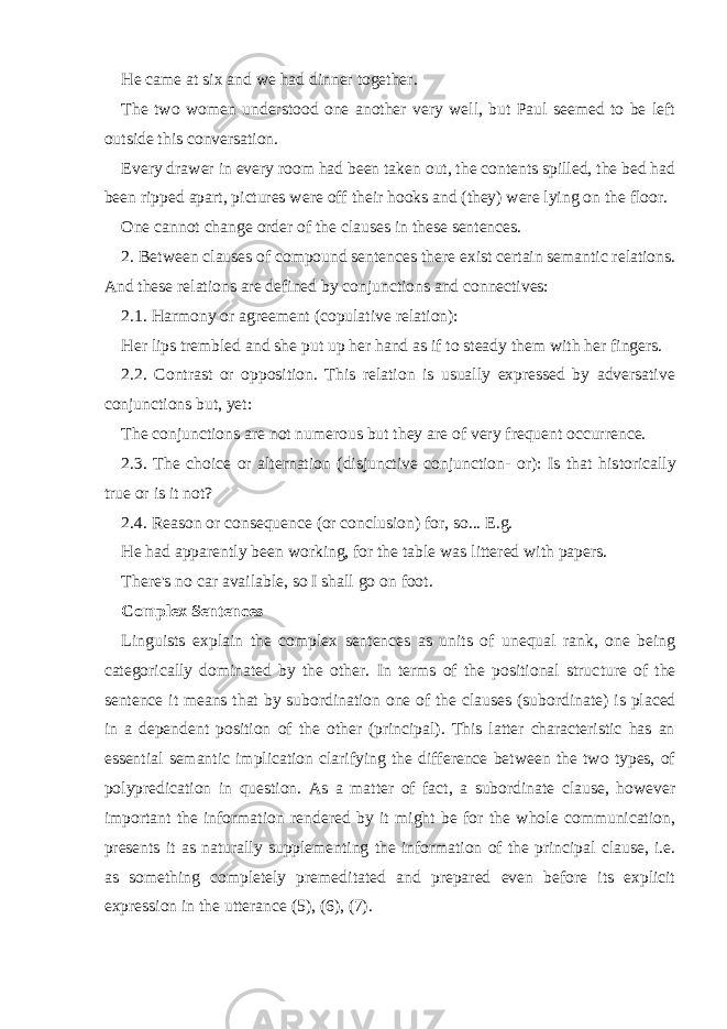 He came at six and we had dinner together. The two women understood one another very well, but Paul seemed to be left outside this conversation. Every drawer in every room had been taken out, the contents spilled, the bed had been ripped apart, pictures were off their hooks and (they) were lying on the floor. One cannot change order of the clauses in these sentences. 2. Between clauses of compound sentences there exist certain semantic relations. And these relations are defined by conjunctions and connectives: 2. 1. Harmony or agreement (copulative relation): Her lips trembled and she put up her hand as if to steady them with her fingers. 2. 2. Contrast or opposition. This relation is usually expressed by adversative conjunctions but, yet: The conjunctions are not numerous but they are of very frequent occur rence. 2. 3. The choice or alternation (disjunctive conjunction- or): Is that his torically true or is it not? 2. 4. Reason or consequence (or conclusion) for, so... E.g. He had apparently been working, for the table was littered with papers. There&#39;s no car available, so I shall go on foot. Complex Sentences Linguists explain the complex sentences as units of unequal rank, one being categorically dominated by the other. In terms of the positional struc ture of the sentence it means that by subordination one of the clauses (subor dinate) is placed in a dependent position of the other (principal). This latter characteristic has an essential semantic implication clarifying the difference between the two types, of polypredication in question. As a matter of fact, a subordinate clause, however important the information rendered by it might be for the whole communication, presents it as naturally supplementing the information of the principal clause, i.e. as something completely premedi tated and prepared even before its explicit expression in the utterance (5), (6), (7). 