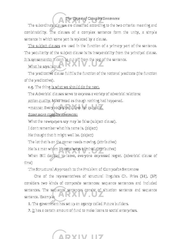 The Types of Complex Sentences The subordinate clauses are classified according to the two criteria: meaning and combinability. The clauses of a complex sentence form the unity, a simple sentence in which some part is replaced by a clause. The subject clauses are used in the function of a primary part of the sen tence. The peculiarity of the subject clause is its inseparability from the princi pal clause. It is synsemantic; it can&#39;t be cut off from the rest of the sentence. What he says is true . The predicative clause fulfills the function of the notional predicate (the function of the predicative). e.g. The thing is what we should do the next. The Adverbial clauses serve to express a variety of adverbial relations: action quality . Mike acted as though nothing had happened. = manner . Everybody should love her as he did. Some more complex sentences: What the newspapers say may be false (subject clause). I don&#39;t remember what his name is. (object) He thought that it might well be. (object) The lot that is on the corner needs moving. (attributive) He is a man whom I have always admired. (attributive) When Bill decided to leave, everyone expressed regret. (adverbial clause of time) The Structural Approach to the Problem of Composite Sentences One of the representatives of structural linguists Ch. Fries (31), (32) considers two kinds of composite sentences: sequence sentences and included sentences. The sequence sentences consist of situation sentence and sequence sentence. Example: 1. The government has set up an agency called Future builders. 2. It has a certain amount of fund to make loans to social enterprises. 