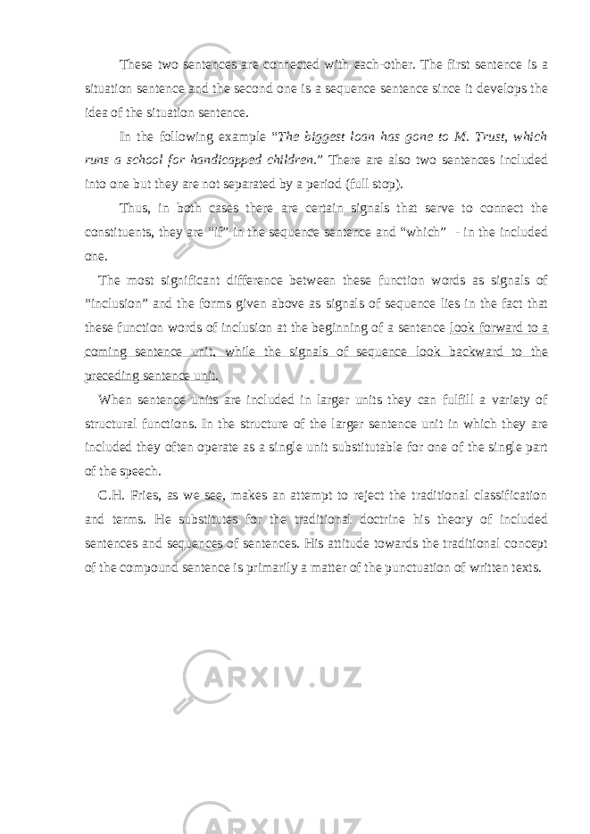 These two sentences are connected with each-other. The first sentence is a situation sentence and the second one is a sequence sentence since it develops the idea of the situation sentence. In the following example “ The biggest loan has gone to M. Trust, which runs a school for handicapped children .” There are also two sentences included into one but they are not separated by a period (full stop). Thus, in both cases there are certain signals that serve to connect the constituents, they are “if” in the sequence sentence and “which” - in the included one. The most significant difference between these function words as signals of “inclusion” and the forms given above as signals of sequence lies in the fact that these function words of inclusion at the beginning of a sentence look forward to a coming sentence unit, while the signals of sequence look backward to the preceding sentence unit. When sentence units are included in larger units they can fulfill a variety of structural functions. In the structure of the larger sentence unit in which they are included they often operate as a single unit substitutable for one of the single part of the speech. C.H. Fries, as we see, makes an attempt to reject the traditional classification and terms. He substitutes for the traditional doctrine his theory of included sentences and sequences of sentences. His attitude towards the traditional concept of the compound sentence is primarily a matter of the punctuation of written texts. 