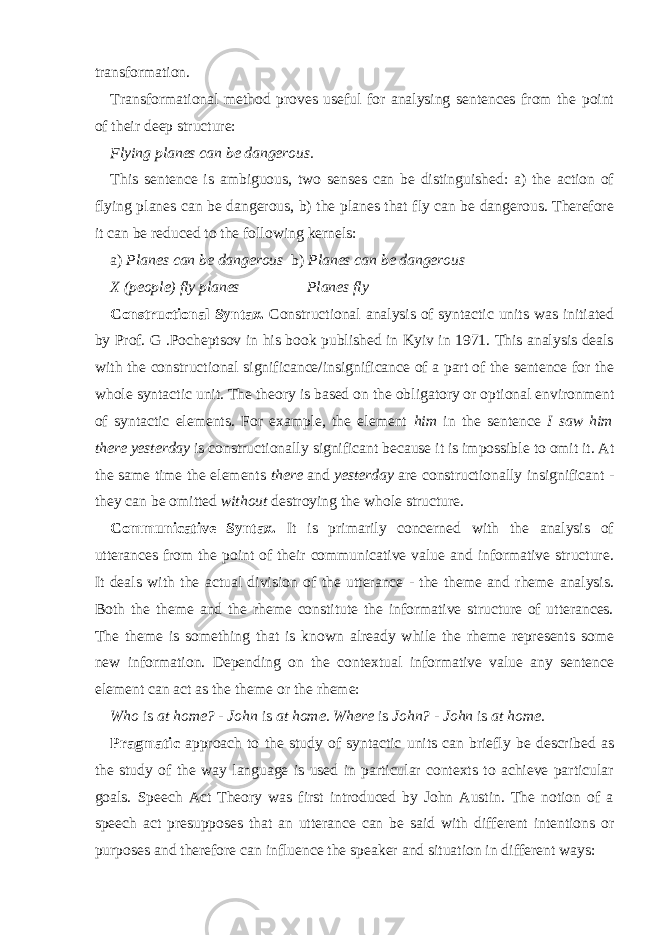 transformation. Transformational method proves useful for analysing sentences from the point of their deep structure: Flying planes can be dangerous. This sentence is ambiguous, two senses can be distinguished: a) the action of flying planes can be dangerous, b) the planes that fly can be dangerous. Therefore it can be reduced to the following kernels: a) Planes can be dangerous b) Planes can be dangerous X (people) fly planes Planes fly Constructional Syntax. Constructional analysis of syntactic units was initiated by Prof. G .Pocheptsov in his book published in Kyiv in 1971. This analysis deals with the constructional significance/insignificance of a part of the sentence for the whole syntactic unit. The theory is based on the obligatory or optional environment of syntactic elements. For example, the element him in the sentence I saw him there yesterday is constructionally significant because it is impossible to omit it. At the same time the elements there and yesterday are constructionally insignificant - they can be omitted without destroying the whole structure. Communicative Syntax. It is primarily concerned with the analysis of utterances from the point of their communicative value and informative structure. It deals with the actual division of the utterance - the theme and rheme analysis. Both the theme and the rheme constitute the informative structure of utterances. The theme is something that is known already while the rheme represents some new information. Depending on the contextual informative value any sentence element can act as the theme or the rheme: Who is at home? - John is at home. Where is John? - John is at home. Pragmatic approach to the study of syntactic units can briefly be described as the study of the way language is used in particular contexts to achieve particular goals. Speech Act Theory was first introduced by John Austin. The notion of a speech act presupposes that an utterance can be said with different intentions or purposes and therefore can influence the speaker and situation in different ways: 