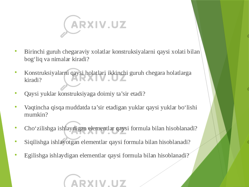  Birinchi guruh chegaraviy xolatlar konstruksiyalarni qaysi xolati bilan bog‘liq va nimalar kiradi?  Konstruksiyalarni qaysi holatlari ikkinchi guruh chegara holatlarga kiradi?  Qaysi yuklar konstruksiyaga doimiy ta’sir etadi?  Vaqtincha qisqa muddatda ta’sir etadigan yuklar qaysi yuklar bo‘lishi mumkin?  Cho‘zilishga ishlaydigan elementlar qaysi formula bilan hisoblanadi?  Siqilishga ishlayotgan elementlar qaysi formula bilan hisoblanadi?  Egilishga ishlaydigan elementlar qaysi formula bilan hisoblanadi? 