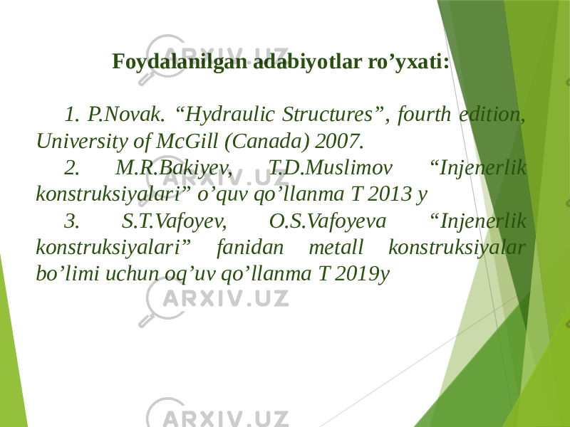 Foydalanilgan adabiyotlar ro’yxati: 1. P.Novak. “Hydraulic Structures”, fourth edition, University of McGill (Canada) 2007. 2. M.R.Bakiyev, T.D.Muslimov “Injenerlik konstruksiyalari” o’quv qo’llanma T 2013 y 3. S.T.Vafoyev, O.S.Vafoyeva “Injenerlik konstruksiyalari” fanidan metall konstruksiyalar bo’limi uchun oq’uv qo’llanma T 2019y 