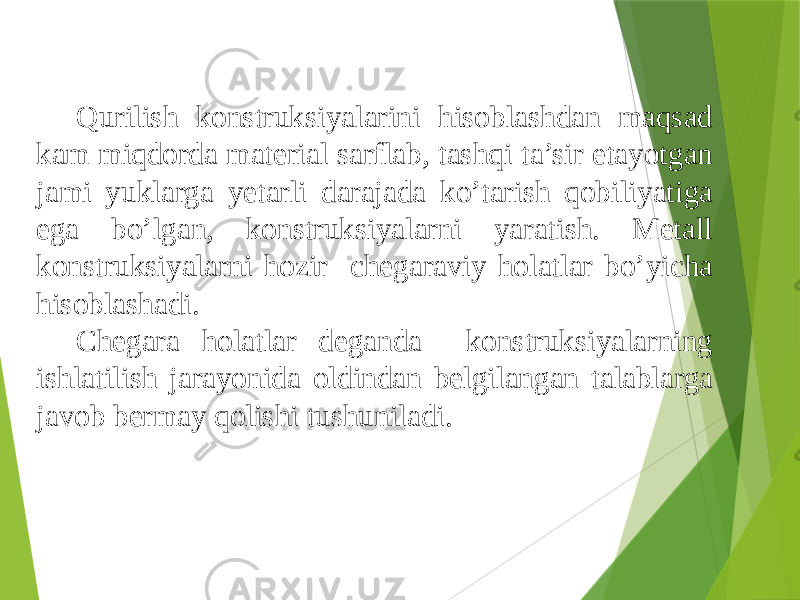 Qurilish konstruksiyalarini hisoblashdan maqsad kam miqdorda material sarflab, tashqi ta’sir etayotgan jami yuklarga yetarli darajada ko’tarish qobiliyatiga ega bo’lgan, konstruksiyalarni yaratish. Metall konstruksiyalarni hozir chegaraviy holatlar bo’yicha hisoblashadi. Chegara holatlar deganda konstruksiyalarning ishlatilish jarayonida oldindan belgilangan talablarga javob bermay qolishi tushuniladi. 