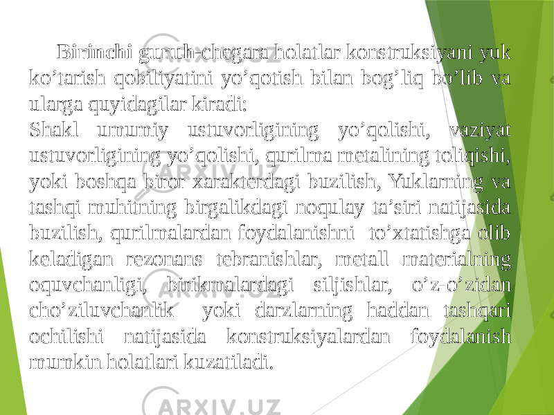 Birinchi guruh- chegara holatlar konstruksiyani yuk ko’tarish qobiliyatini yo’qotish bilan bog’liq bo’lib va ularga quyidagilar kiradi: Shakl umumiy ustuvorligining yo’qolishi, vaziyat ustuvorligining yo’qolishi, qurilma metalining toliqishi, yoki boshqa biror xarakterdagi buzilish, Yuklarning va tashqi muhitning birgalikdagi noqulay ta’siri natijasida buzilish, qurilmalardan foydalanishni to’xtatishga olib keladigan rezonans tebranishlar, metall materialning oquvchanligi, birikmalardagi siljishlar, o’z-o’zidan cho’ziluvchanlik yoki darzlarning haddan tashqari ochilishi natijasida konstruksiyalardan foydalanish mumkin holatlari kuzatiladi. 