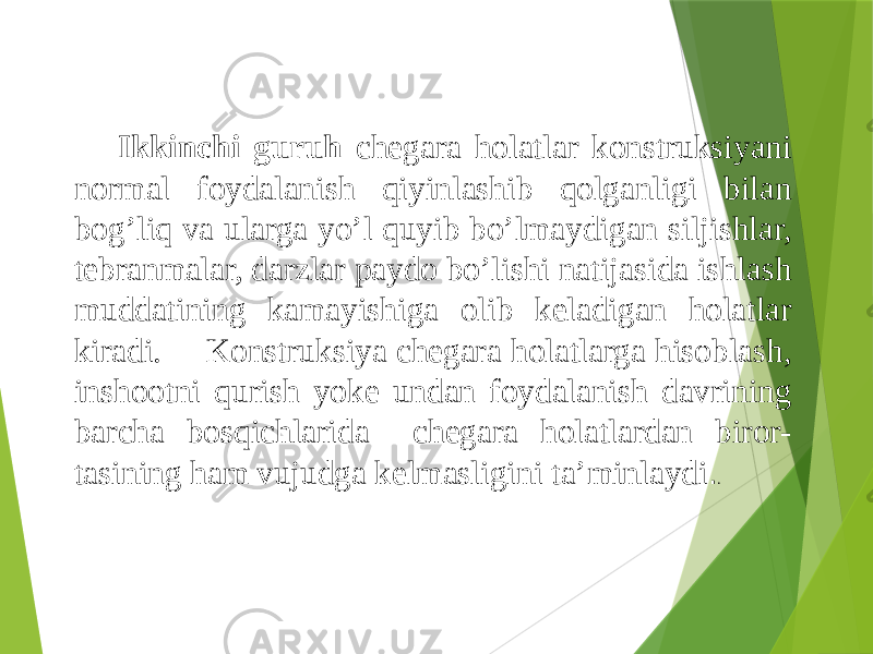 Ikkinchi guruh chegara holatlar konstruksiyani normal foydalanish qiyinlashib qolganligi bilan bog’liq va ularga yo’l quyib bo’lmaydigan siljishlar, tebranmalar, darzlar paydo bo’lishi natijasida ishlash muddatining kamayishiga olib keladigan holatlar kiradi. Konstruksiya chegara holatlarga hisoblash, inshootni qurish yoke undan foydalanish davrining barcha bosqichlarida chegara holatlardan biror- tasining ham vujudga kelmasligini ta’minlaydi . . 