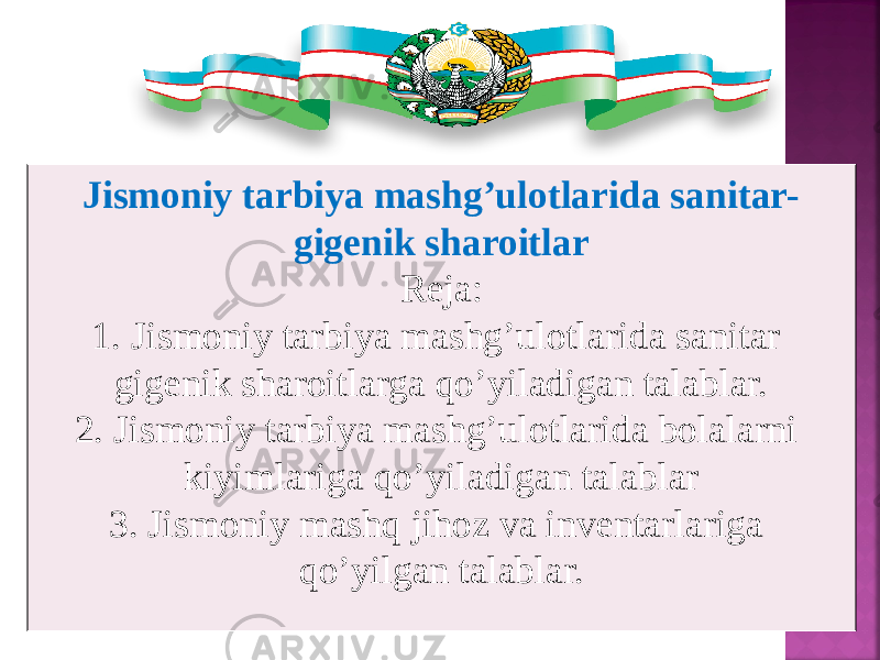 Jismoniy tarbiya mashg’ulotlarida sanitar- gigenik sharoitlar Reja: 1. Jismoniy tarbiya mashg’ulotlarida sanitar gigenik sharoitlarga qо’yiladigan talablar. 2. Jismoniy tarbiya mashg’ulotlarida bolalarni kiyimlariga qо’yiladigan talablar 3. Jismoniy mashq jihoz va inventarlariga qо’yilgan talablar. 