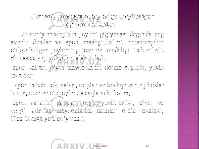  Jismoniy mashg‘ulot joylariga qо‘yiladigan gigiyenik talablar. Jismoniy mashg‘ulot joylari gigiyenasi deganda eng avvalo darslar va sport mashg‘ulotlari, musobaqalari о‘tkaziladigan joylarning toza va ozodaligi tushuniladi. Shu asosda quyidagilar talab etiladi: -sport zallari, о‘yin maydonlarini doimo supurib, yuvib tozalash; - sport asbob-uskunalari, tо‘plar va boshqa zarur jihozlar butun, toza va о‘z joylarida saqlanishi lozim; -sport zallarini darsdan keyin yuvib-artish, о‘yin va yengil atletika maydonlarini darsdan oldin tozalash, iflosliklarga yо‘l qо‘ymasli; 06/17/2024 11 