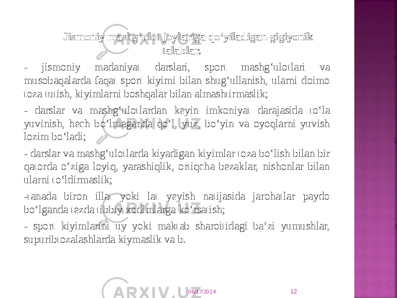  Jismoniy mashg‘ulot joylariga qо‘yiladigan gigiyenik talablar. - jismoniy madaniyat darslari, sport mashg‘ulotlari va musobaqalarda faqat sport kiyimi bilan shug‘ullanish, ularni doimo toza tutish, kiyimlarni boshqalar bilan almashtirmaslik; - darslar va mashg‘ulotlardan keyin imkoniyat darajasida tо‘la yuvinish, hech bо‘lmaganda qо‘l, yuz, bо‘yin va oyoqlarni yuvish lozim bо‘ladi; - darslar va mashg‘ulotlarda kiyadigan kiyimlar toza bо‘lish bilan bir qatorda о‘ziga loyiq, yarashiqlik, ortiqcha bezaklar, nishonlar bilan ularni tо‘ldirmaslik; -tanada biron illat yoki lat yeyish natijasida jarohatlar paydo bо‘lganda tezda tibbiy xodimlarga kо‘rsatish; - sport kiyimlarini uy yoki maktab sharoitidagi ba’zi yumushlar, supuribtozalashlarda kiymaslik va b. 06/17/2024 12 