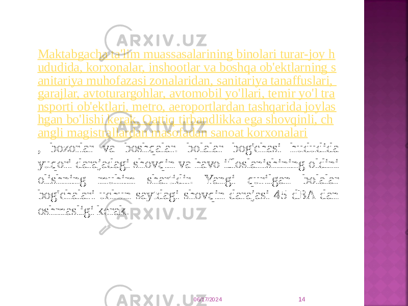 Maktabgacha ta&#39;lim muassasalarining binolari turar-joy h ududida, korxonalar, inshootlar va boshqa ob&#39;ektlarning s anitariya muhofazasi zonalaridan, sanitariya tanaffuslari, garajlar, avtoturargohlar, avtomobil yo&#39;llari, temir yo&#39;l tra nsporti ob&#39;ektlari, metro, aeroportlardan tashqarida joylas hgan bo&#39;lishi kerak. Qattiq tirbandlikka ega shovqinli, ch angli magistrallardan masofadan sanoat korxonalari , bozorlar va boshqalar. bolalar bog&#39;chasi hududida yuqori darajadagi shovqin va havo ifloslanishining oldini olishning muhim shartidir. Yangi qurilgan bolalar bog&#39;chalari uchun saytdagi shovqin darajasi 45 dBA dan oshmasligi kerak. 06/17/2024 14 