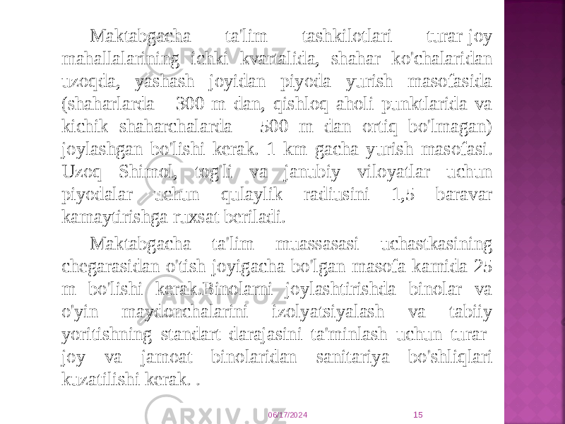 Maktabgacha ta&#39;lim tashkilotlari turar-joy mahallalarining ichki kvartalida, shahar ko&#39;chalaridan uzoqda, yashash joyidan piyoda yurish masofasida (shaharlarda - 300 m dan, qishloq aholi punktlarida va kichik shaharchalarda - 500 m dan ortiq bo&#39;lmagan) joylashgan bo&#39;lishi kerak. 1 km gacha yurish masofasi. Uzoq Shimol, tog&#39;li va janubiy viloyatlar uchun piyodalar uchun qulaylik radiusini 1,5 baravar kamaytirishga ruxsat beriladi. Maktabgacha ta&#39;lim muassasasi uchastkasining chegarasidan o&#39;tish joyigacha bo&#39;lgan masofa kamida 25 m bo&#39;lishi kerak.Binolarni joylashtirishda binolar va o&#39;yin maydonchalarini izolyatsiyalash va tabiiy yoritishning standart darajasini ta&#39;minlash uchun turar- joy va jamoat binolaridan sanitariya bo&#39;shliqlari kuzatilishi kerak. . 06/17/2024 15 