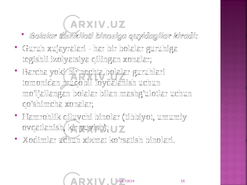  Bolalar tashkiloti binosiga quyidagilar kiradi:  Guruh xujayralari - har bir bolalar guruhiga tegishli izolyatsiya qilingan xonalar;  Barcha yoki bir nechta bolalar guruhlari tomonidan muqobil foydalanish uchun mo&#39;ljallangan bolalar bilan mashg&#39;ulotlar uchun qo&#39;shimcha xonalar;  Hamrohlik qiluvchi binolar (tibbiyot, umumiy ovqatlanish, kir yuvish);  Xodimlar uchun xizmat ko&#39;rsatish binolari. 06/17/2024 16 