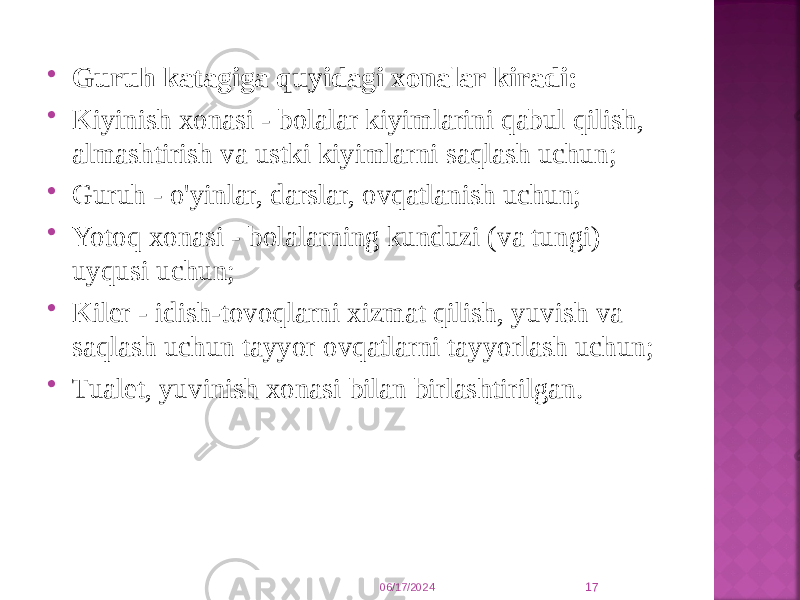  Guruh katagiga quyidagi xonalar kiradi:  Kiyinish xonasi - bolalar kiyimlarini qabul qilish, almashtirish va ustki kiyimlarni saqlash uchun;  Guruh - o&#39;yinlar, darslar, ovqatlanish uchun;  Yotoq xonasi - bolalarning kunduzi (va tungi) uyqusi uchun;  Kiler - idish-tovoqlarni xizmat qilish, yuvish va saqlash uchun tayyor ovqatlarni tayyorlash uchun;  Tualet, yuvinish xonasi bilan birlashtirilgan. 06/17/2024 17 