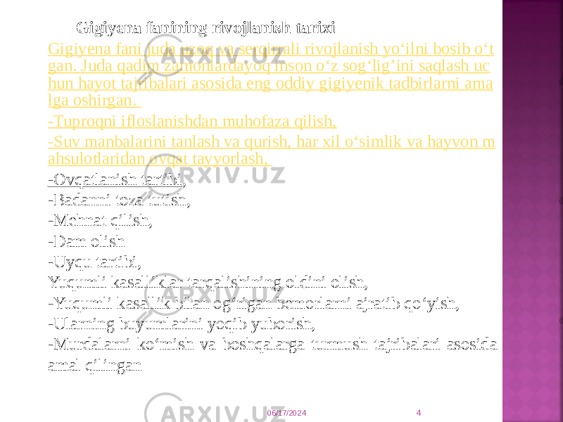 06/17/2024 4Gigiyena fanining rivojlanish tarixi Gigiyena fani juda uzoq va serqirrali rivojlanish yo‘ilni bosib o‘t gan. Juda qadim zamonlardayoq inson o‘z sog‘lig’ini saqlash uc hun hayot tajribalari asosida eng oddiy gigiyenik tadbirlarni ama lga oshirgan. -Tuproqni ifloslanishdan muhofaza qilish, -Suv manbalarini tanlash va qurish, har xil o‘simlik va hayvon m ahsulotlaridan ovqat tayyorlash,  -Ovqatlanish tartibi , -Badanni toza tutish, -Mehnat qilish, -Dam olish -Uyqu tartibi, Yuqumli kasalliklar tarqalishining oldini olish, -Yuqumli kasallik bilan og‘rigan bemorlarni ajratib qo‘yish, -Ularning buyumlarini yoqib yuborish, -Murdalarni ko‘mish va boshqalarga turmush tajribalari asosida amal qilingan 