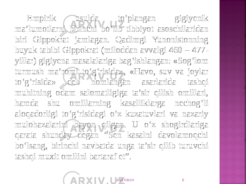 Empirik usulda to‘plangan gigiyenik ma’lumotlarni birinchi bo‘lib tibbiyot asoschilaridan biri Gippokrat jamlagan. Qadimgi Yunonistonning buyuk tabibi Gippokrat (miloddan avvalgi 460 – 477- yillar) gigiyena masalalariga bag‘ishlangan: «Sog‘lom turmush ma’romi to‘g‘risida», «Havo, suv va joylar to‘g‘risida» deb nomlangan asarlarida tashqi muhitning odam salomatligiga ta’sir qilish omillari, hamda shu omillarning kasalliklarga nechog‘li aloqadorligi to‘g‘risidagi o‘z kuzatuvlari va nazariy mulohazalarini bayon qilgan. U o‘z shogirdlariga qarata shunday degan “Sen kasalni davolamoqchi bo‘lsang, birinchi navbatda unga ta’sir qilib turuvchi tashqi muxit omilini bartaraf et”. 06/17/2024 5 