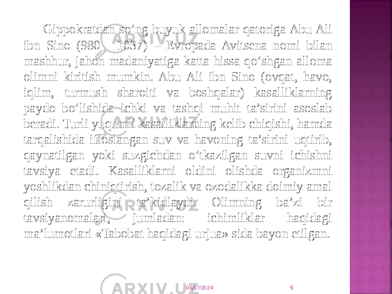 Gippokratdan so‘ng buyuk allomalar qatoriga Abu Ali ibn Sino (980 - 1037) – Evropada Avitsena nomi bilan mashhur, jahon madaniyatiga katta hissa qo‘shgan alloma olimni kiritish mumkin. Abu Ali ibn Sino (ovqat, havo, iqlim, turmush sharoiti va boshqalar) kasalliklarning paydo bo‘lishida ichki va tashqi muhit ta’sirini asoslab beradi. Turli yuqumli kasalliklarning kelib chiqishi, hamda tarqalishida ifloslangan suv va havoning ta’sirini uqtirib, qaynatilgan yoki suzgichdan o‘tkazilgan suvni ichishni tavsiya etadi. Kasalliklarni oldini olishda organizmni yoshlikdan chiniqtirish, tozalik va ozodalikka doimiy amal qilish zarurligini ta’kidlaydi. Olimning ba’zi bir tavsiyanomalari, jumladan: ichimliklar haqidagi ma’lumotlari «Tabobat haqidagi urjua» sida bayon etilgan. 06/17/2024 6 