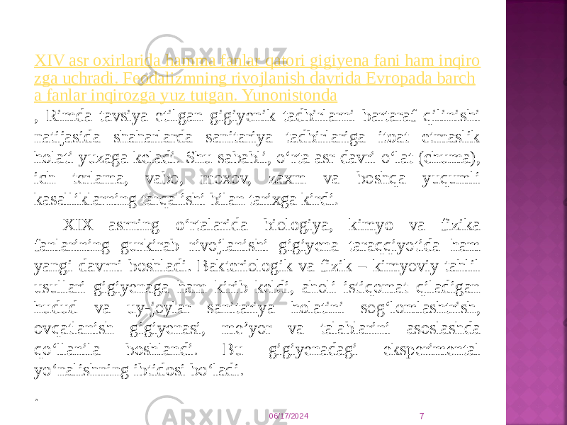 XIV asr oxirlarida hamma fanlar qatori gigiyena fani ham inqiro zga uchradi. Feodalizmning rivojlanish davrida Evropada barch a fanlar inqirozga yuz tutgan. Yunonistonda , Rimda tavsiya etilgan gigiyenik tadbirlarni bartaraf qilinishi natijasida shaharlarda sanitariya tadbirlariga itoat etmaslik holati yuzaga keladi. Shu sababli, o‘rta asr davri o‘lat (chuma), ich terlama, vabo, moxov, zaxm va boshqa yuqumli kasalliklarning tarqalishi bilan tarixga kirdi. XIX asrning o‘rtalarida biologiya, kimyo va fizika fanlarining gurkirab rivojlanishi gigiyena taraqqiyotida ham yangi davrni boshladi. Bakteriologik va fizik – kimyoviy tahlil usullari gigiyenaga ham kirib keldi, aholi istiqomat qiladigan hudud va uy-joylar sanitariya holatini sog‘lomlashtrish, ovqatlanish gigiyenasi, me’yor va talablarini asoslashda qo‘llanila boshlandi. Bu gigiyenadagi eksperimental yo‘nalishning ibtidosi bo‘ladi. . 06/17/2024 7 