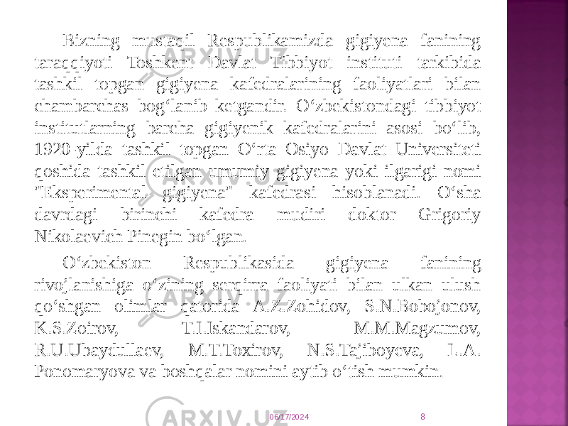 Bizning mustaqil Respublikamizda gigiyena fanining taraqqiyoti Toshkent Davlat Tibbiyot instituti tarkibida tashkil topgan gigiyena kafedralarining faoliyatlari bilan chambarchas bog‘lanib ketgandir. O‘zbekistondagi tibbiyot institutlarning barcha gigiyenik kafedralarini asosi bo‘lib, 1920-yilda tashkil topgan O‘rta Osiyo Davlat Universiteti qoshida tashkil etilgan umumiy gigiyena yoki ilgarigi nomi &#34;Eksperimental gigiyena&#34; kafedrasi hisoblanadi. O‘sha davrdagi birinchi kafedra mudiri doktor Grigoriy Nikolaevich Pinegin bo‘lgan. O‘zbekiston Respublikasida gigiyena fanining rivojlanishiga o‘zining serqirra faoliyati bilan ulkan ulush qo‘shgan olimlar qatorida A.Z.Zohidov, S.N.Bobojonov, K.S.Zoirov, T.I.Iskandarov, M.M.Magzumov, R.U.Ubaydullaev, M.T.Toxirov, N.S.Tajiboyeva, L.A. Ponomaryova va boshqalar nomini aytib o‘tish mumkin. 06/17/2024 8 