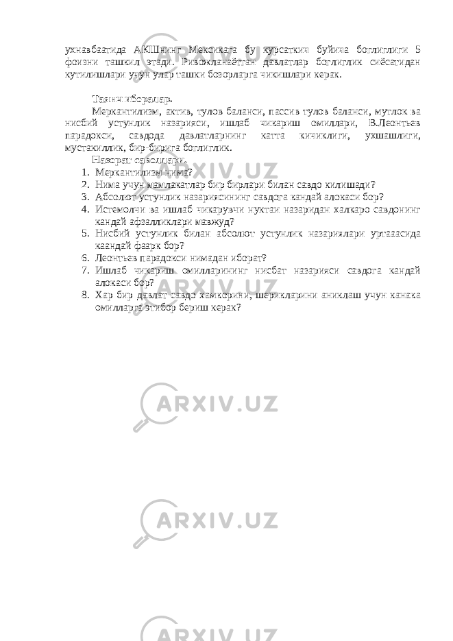 ухнавбаатида АКШнинг Мексикага бу курсаткич буйича боглиглиги 5 фоизни ташкил этади. Ривожланаётган давлатлар боглиглик сиёсатидан кутилишлари учун улар ташки бозорларга чикишлари керак. Таянч иборалар. Меркантилизм, актив, тулов баланси, пассив тулов баланси, мутлок ва нисбий устунлик назарияси, ишлаб чикариш омиллари, В.Леонтьев парадокси, савдода давлатларнинг катта кичиклиги, ухшашлиги, мустакиллик, бир-бирига боглиглик. Назорат саволлари. 1. Меркантилизм нима? 2. Нима учун мамлакатлар бир бирлари билан савдо килишади? 3. Абсолют устунлик назариясининг савдога кандай алокаси бор? 4. Истемолчи ва ишлаб чикарувчи нуктаи назаридан халкаро савдонинг кандай афзалликлари мавжуд? 5. Нисбий устунлик билан абсолют устунлик назариялари уртааасида каандай фаарк бор? 6. Леонтьев парадокси нимадан иборат? 7. Ишлаб чикариш омилларининг нисбат назарияси савдога кандай алокаси бор? 8. Хар бир давлат савдо хамкорини, шерикларини аниклаш учун канака омилларга этибор бериш керак? 