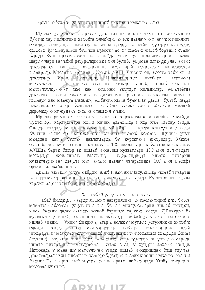 1-расм. Абсолют устунликда ишлаб чикариш имкониятлари Мутлок устунлик назарияси давлатларни ишлаб чикариш ихтисослиги буйича хар хиллигини хисобга олмайди. Бирок давлатнинг катта кичиклиги омилига асосланган назария канча микдорда ва кайси турдаги махсулот савдога йуналтирилган булиши мумкин деган саволга жавоб беришга ёрдам беради. Бу назарияга асосан катта майдонга эга булган давлатларнинг иклим шароитлари ва табий ресурслари хар хил булиб, умуман олганда улар кичик давлатларга нисбатан узларининг иктисодий етарлилик кобилиятига эгадирлар. Масалан, Бразилия, Хитой, АКШ, Хиндистон, Россия каби катта давлатлар Ирок, Исландия, Нидерландияга нисбатан истеъмол махсулотларининг камрок кисмини импорт килиб, ишлаб чикарган махсулотларининг хам кам кисмини экспорт киладилар. Амалиётда давлатнинг катта кичиклиги тасдикланган булишига карамасдан истисно холлари хам мавжуд масалан, Албания катта булмаган давлат булиб, савдо чекламалари огир булганлиги сабабли совдо сотик обороти миллий даромадининг жуда оз кисмини ташкил этади. Мутлок устунлик назарияси транспорт харажатларини хисобга олмайди. Транспорт харажатлари катта кичик давлатларга хар хил таъсир этади. Одатда савдода масофа мухум рол уйнайди, аникроги масофанинг катта булиши транспорт харажатлари ортишига олиб келади. Шунинг учун майдони катта булган давлатларда бу курсаткич юкоридир. Жахон тажрибасига кура юк ташишда масофа 100 милдан ортик булиши керак эмас. АКШда барча бозор ва ишлаб чикариш кувватлари 100 мил орлигидаги масофада жойлашган. Масалан, Нидерландияда ишлаб чикариш кувватларининг деярли куп кисми давлат чегарасидан 100 мил масофа оралигида жойлашган. Давлат катталиги куп майдон талаб этадиган махсулотлар ишлаб чикариш ва катта микдорда ишлаб чикариш имкониятини беради. Бу эса уз навбатида харажатларни камайтиришга олиб келади. 2. Нисбий устунлик назарияси. 1817 йилда Д.Рикардо А.Смит назариясини ривожлантириб агар бирон мамлакат абсолют устунликга эга булган махсулотларни ишлаб чикарса, нима булади деган саволга жавоб беришга харакат килди. Д.Рикардо бу муаммони урганиб, изланишлар натижасида нисбий устунлик назариясини ишлаб чикди. Унинг фикрича, агар мамлакат мутлок устунликни хисобга олмаган холда бошка махсулотларга нисбатан самаралирок ишлаб чикарадиган махсулотларни ишлаб чикаришга ихтисослашса савдодан фойда (ютиши) куриши аник. Агар мамлакат уз ресурсларини факат самарали ишлаб чикарадиган махсулотга жалб этса, у бундан албатта ютади. Натижада у мана шу махсулотни узида ишлаб чикаришдан бош тортган давлатлардан хом ашёларни келтириб, уларга эгалик килиш имкониятига эга булади. Бу назария нисбий устунлик назарияси деб аталади. Ушбу назарияни мисолда курамиз. 