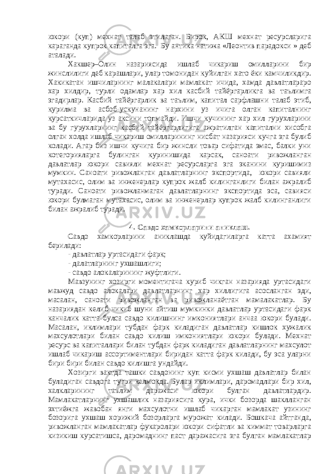 юкори (куп) мехнат талаб этилаган. Бирок, АКШ мехнат ресурсларига караганда купрок капиталга эга. Бу антика натижа «Леонтив парадокси » деб аталади. Хакшер–Олин назариясида ишлаб чикариш омилларини бир жинслилиги деб карашлари, улар томонидан куйилган хато ёки камчиликдир. Хакикатан ишчиларнинг малакалари мамлакат ичида, хамда давлатлараро хар хилдир, турли одамлар хар хил касбий тайёргарликга ва таълимга эгадирлар. Касбий тайёргарлик ва таълим, капитал сарфлашни талаб этиб, курилма ва асбоб-ускунанинг нархини уз ичига олган капиталнинг курсаткичларида уз аксини топмайди. Ишчи кучининг хар хил гурухларини ва бу гурухларнинг касбий тайёргарлигига ажратилган капитални хисобга олган холда ишлаб чикариш омилларининг нисбат назарияси кучга эга булиб колади. Агар биз ишчи кучига бир жинсли товар сифатида эмас, балки уни котегорияларга булинган куринишида карсак, саноати ривожланган давлатлар юкори савияли мехнат ресурсларга эга эканини куришимиз мумкин. Саноати ривожланган давлатларнинг экспортида, юкори савияли мутахасис, олим ва инженерлар купрок жалб килинганлиги билан ажралиб туради. Саноати ривожланмаган давлатларнинг экспортида эса, савияси юкори булмаган мутахасис, олим ва инженерлар купрок жалб килинганлиги билан ажралиб туради. 4. Савдо хамкорларини аниклаш. Савдо хамкорларини аниклашда куйидагиларга катта ахамият берилади: - давлатлар уртасидаги фарк; - далатларнинг ухшашлиги; - савдо алокаларининг жуфтлиги. Мавзунинг хозирги моментигача куриб чикган назарияда уртасидаги мавжуд савдо алокалари давлатларнинг хар хиллигига асосланган эди, масалан, саноати ривожланган ва ривожланаётган мамалакатлар. Бу назариядан келиб чикиб шуни айтиш мумкинки давлатлар уртасидаги фарк канчалик катта булса савдо килишнинг имкониятлари анчаа юкори булади. Масалан, иклимлари тубдан фарк киладиган давлатлар кишлок хужалик махсулотлари билан савдо килиш имкониятлари юкори булади. Мехнат ресурс ва капиталлари билан тубдан фарк киладиган давлатларнинг махсулот ишлаб чикариш ассортиментлари биридан катта фарк килади, бу эса уларни бири бири билан савдо килишга ундайди. Хозирги вактда ташки савдонинг куп кисми ухшаш давлатлар билан буладиган савдога тугри келмокда. Булар иклимлари, даромадлари бир хил, халкларининг таълим даражаси юкори булган давлатлардир. Мамлакатларнинг ухшашлик назариясига кура, ички бозорда шаклланган эхтиёжга жавобан янги махсулотни ишлаб чикарган мамлакат узининг бозорига ухшаш хорижий бозорларга мурожат килади. Бошкача айтганда, ривожланган мамлакатлар фукаролари юкори сифатли ва киммат товарларга кизикиш курсатишса, даромаднинг паст даражасига эга булган мамлакатлар 