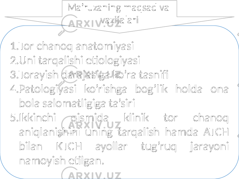 1. Tor chanoq anatomiyasi 2. Uni tarqalishi etiologiyasi 3. Torayish darajasiga ko’ra tasnifi 4. Patologiyasi ko’rishga bog’lik holda ona bola salomatligiga ta’siri 5. Ikkinchi qismida klinik tor chanoq aniqlanishini uning tarqalish hamda ATCH bilan KTCH ayollar tug’ruq jarayoni namoyish etilgan. Ma’ruzaning maqsad va vazifalari 